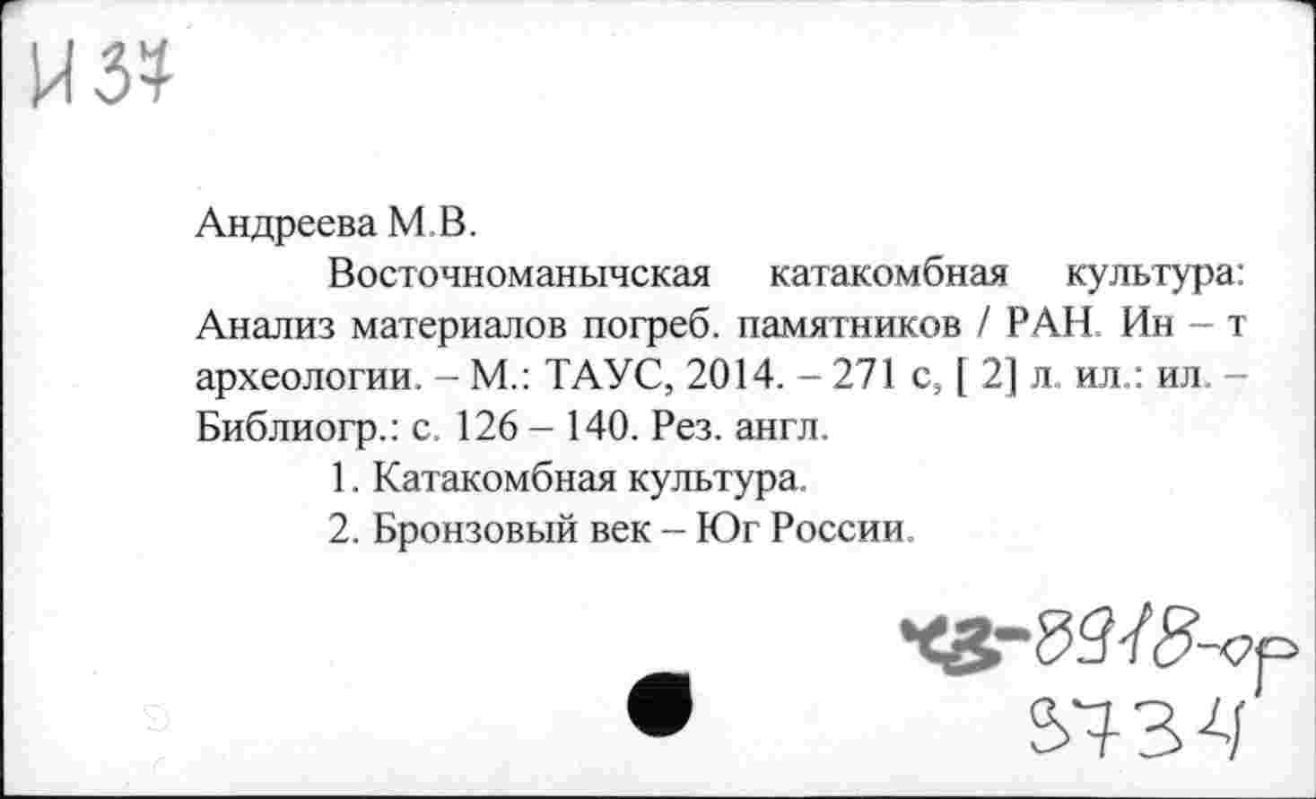 ﻿Андреева MB.
Восточноманычская катакомбная культура: Анализ материалов погреб, памятников / РАН Ин-т археологии. - М.: ТАУС, 2014. — 271 с9 [ 2] л ил.: ил. -Библиогр.: с. 126 - 140. Рез. англ.
1.	Катакомбная культура.
2.	Бронзовый век - Юг России,